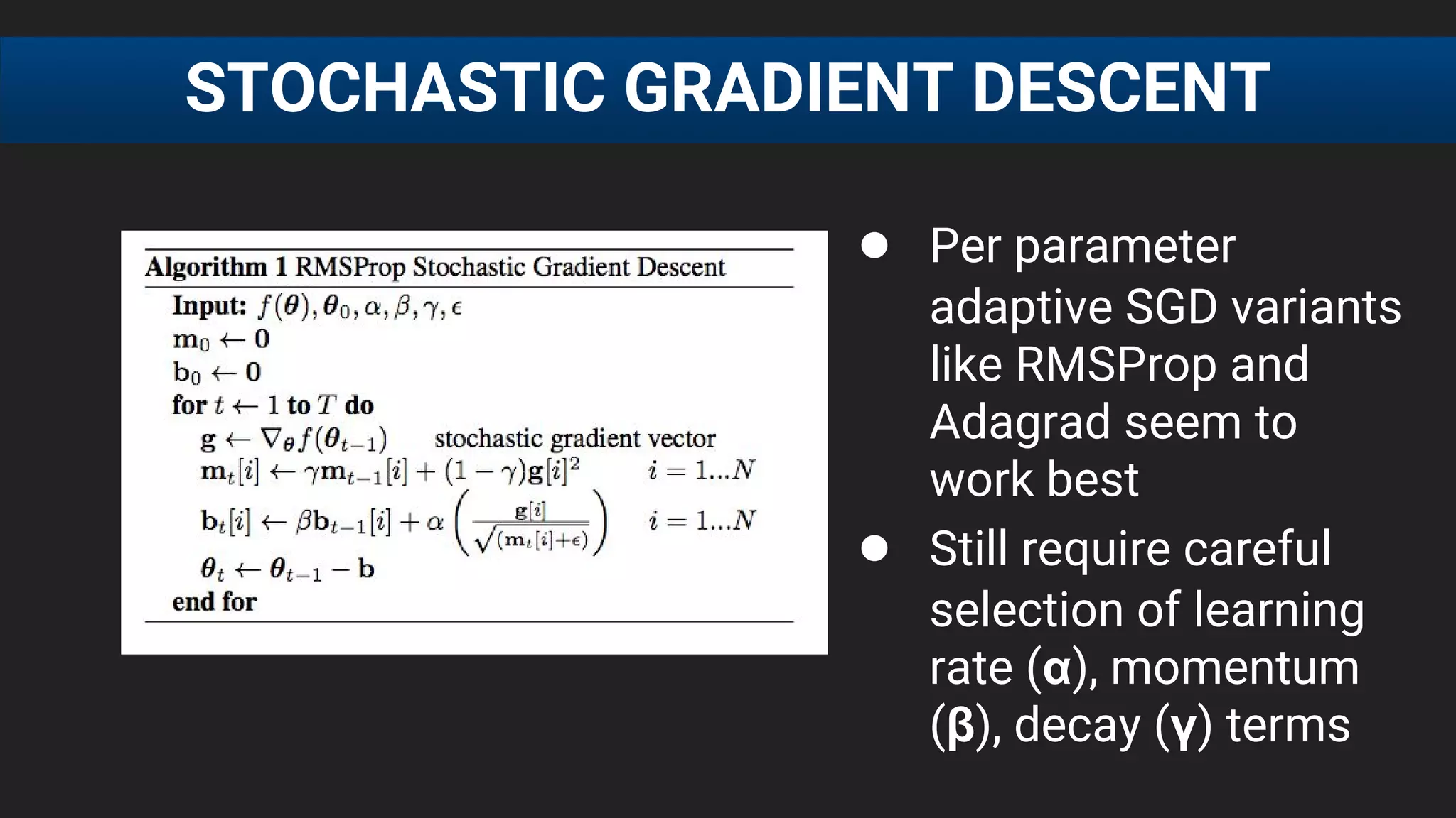 ● Per parameter
adaptive SGD variants
like RMSProp and
Adagrad seem to
work best
● Still require careful
selection of learning
rate (α), momentum
(β), decay (γ) terms
STOCHASTIC GRADIENT DESCENT
 