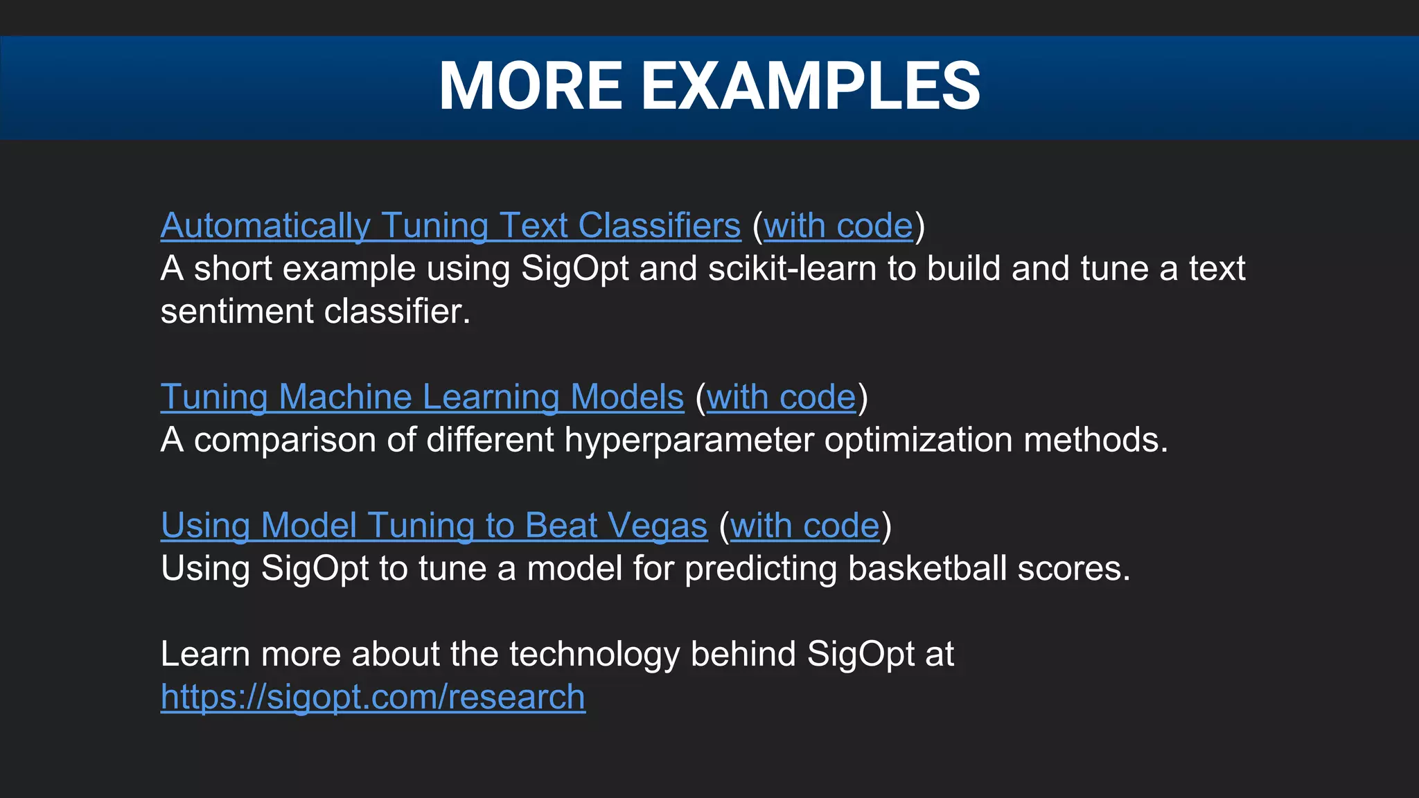 MORE EXAMPLES
Automatically Tuning Text Classifiers (with code)
A short example using SigOpt and scikit-learn to build and tune a text
sentiment classifier.
Tuning Machine Learning Models (with code)
A comparison of different hyperparameter optimization methods.
Using Model Tuning to Beat Vegas (with code)
Using SigOpt to tune a model for predicting basketball scores.
Learn more about the technology behind SigOpt at
https://sigopt.com/research
 