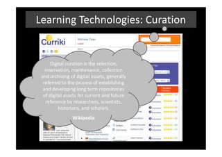 Learning Technologies: Curation


      Digital curation is the selection,
   reservation, maintenance, collection
 and archiving of digital assets, generally
  referred to the process of establishing
  and developing long term repositories
  of digital assets for current and future
    reference by researchers, scientists,
          historians, and scholars.
                Wikipedia
 