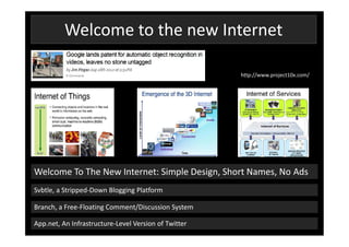 Welcome to the new Internet

                                                      http://www.project10x.com/




Welcome To The New Internet: Simple Design, Short Names, No Ads
Svbtle, a Stripped-Down Blogging Platform

Branch, a Free-Floating Comment/Discussion System

App.net, An Infrastructure-Level Version of Twitter
 