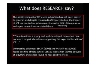 What does RESEARCH say?
The positive impact of ICT use in education has not been proven
In general, and despite thousands of impact studies, the impact
of ICT use on student achievement remains difficult to measure
and open to much reasonable debate.


“There is neither a strong and well-developed theoretical case
nor much empirical evidence supporting the expected benefits of
ICT …”

Contrasting evidence: BECTA (2002) and Machin et al(2006)
found positive effects, while Fuchs & Woessman (2004), Leuven
et al (2004) and others found no real positive effect
 