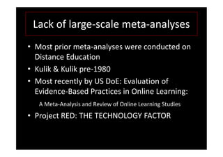 Lack of large-scale meta-analyses
• Most prior meta-analyses were conducted on
  Distance Education
• Kulik & Kulik pre-1980
• Most recently by US DoE: Evaluation of
  Evidence-Based Practices in Online Learning:
   A Meta-Analysis and Review of Online Learning Studies
• Project RED: THE TECHNOLOGY FACTOR
 