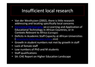 Insufficient local research
• Van der Westhuizen (2002), there is little research
  addressing and locating specifically local concerns
• Annotated Bibliography on e-Learning and Application of
  Educational Technology in African Countries, or in
  Contexts Relevant to Africa (Carnegie)
• Deficits in Academic Staff Capacity at African Universities
  (Partnership for Higher Education in Africa, 2010)
• Growth in student numbers not met by growth in staff
• Lack of female staff
• Low numbers of PhD and M students
• Staff qualifications
• SA: CHE Report on Higher Education Landscape
 