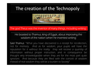 The creation of the Technopoly


The god Theus was the inventor of many things, including writing

    He boasted to Thamus, king of Egypt, about improving the
        wisdom of the nation when he invented writing
Said Thamus: “What you have discovered is a receipt for recollection,
not for memory. And as for wisdom, your pupils will have the
reputation for it without the reality: they will receive a quantity of
information without proper instruction, and in consequence be
thought very knowledgeable when they are for the most part quite
ignorant. And because they are filled with the conceit of wisdom
instead of real wisdom they will be a burden to Society”
 