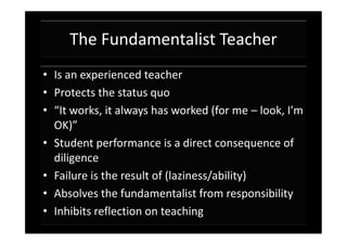 The Fundamentalist Teacher
• Is an experienced teacher
• Protects the status quo
• “It works, it always has worked (for me – look, I’m
  OK)”
• Student performance is a direct consequence of
  diligence
• Failure is the result of (laziness/ability)
• Absolves the fundamentalist from responsibility
• Inhibits reflection on teaching
 