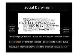 Social Darwinism



Deriving
 ‘ought’
                                                             Herbert
from ‘is’
                                                             Spencer

The strongest/fittest will survive and prosper, the weak will die out

Belief: Not all students can succeed – adherence to the bell curve

Previous ill-informed reforms killed the dream of being a teacher
 