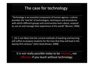 The case for technology
“Technology is an essential component of human agency—culture
provides the ‘tool kit’ of technologies, techniques and procedures
with which different groups and communities learn about, respond
to, act on and manage their experience of the world” (Bruner, 1996)



“.. [it] is not likely that the current methods of teaching and learning
will suffice to prepare students for the lives that they will lead in the
twenty-first century.” (John Seely Brown, 2008)


     It is not really possible today to be relevant, nor
          effective if you teach without technology.
 