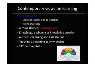 Contemporary views on learning
– Ken Robinson
  • Learning institutions as factories
  • Killing creativity
– Jerome Bruner: Learning to be
– Knowledge exchange vs knowledge creation
– Authentic learning and assessment
– Teaching as learning activity design
– 21st Century Skills
 