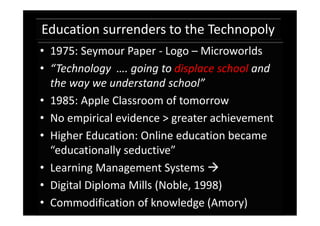 Education surrenders to the Technopoly
• 1975: Seymour Paper - Logo – Microworlds
• “Technology …. going to displace school and
  the way we understand school”
• 1985: Apple Classroom of tomorrow
• No empirical evidence > greater achievement
• Higher Education: Online education became
  “educationally seductive”
• Learning Management Systems 
• Digital Diploma Mills (Noble, 1998)
• Commodification of knowledge (Amory)
 