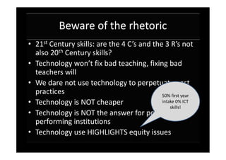 Beware of the rhetoric
• 21st Century skills: are the 4 C’s and the 3 R’s not
  also 20th Century skills?
• Technology won’t fix bad teaching, fixing bad
  teachers will
• We dare not use technology to perpetuate past
  practices                                 50% first year
• Technology is NOT cheaper                 intake 0% ICT
                                                skills!
• Technology is NOT the answer for poorly
  performing institutions
• Technology use HIGHLIGHTS equity issues
 