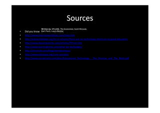 Sources
•   Did you know
•   http://www.internetworldstats.com/stats.htm
•   http://edutechdebate.org/ict-in-schools/there-are-no-technology-shortcuts-to-good-education
•   http://www.devaindustries.com/articles/ITProm.htm
•   http://www.learningtimes.com/what-we-do/badges/
•   http://chronicle.com/blogs/wiredcampus/
•   http://www.edutopia.org/core-concepts
•   http://www.socraticarts.com/docs/Educational_Technology_-_The_Promise_and_The_Myth.pdf
 