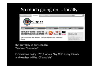 So much going on … locally




But currently in our schools?
Teachers? Learners?

E-Education policy: 2013 looms: “by 2013 every learner
and teacher will be ICT capable”
 