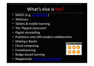 What’s else is hot?
•   MOOC (e.g. mobiMOOC)
•   Webinars
•   Tablets & mobile learning
•   The ‘flipped classroom’
•   Digital storytelling
•   Publishers and LMS vendors collaboration
•   Making e-Books
•   Cloud computing
•   Crowdsourcing
•   Badge-based learning
•   Megatrends: http://goo.gl/dqHaB
 