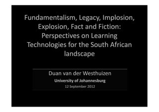 Fundamentalism, Legacy, Implosion,
    Explosion, Fact and Fiction:
     Perspectives on Learning
 Technologies for the South African
            landscape

       Duan van der Westhuizen
         University of Johannesburg
              12 September 2012
 