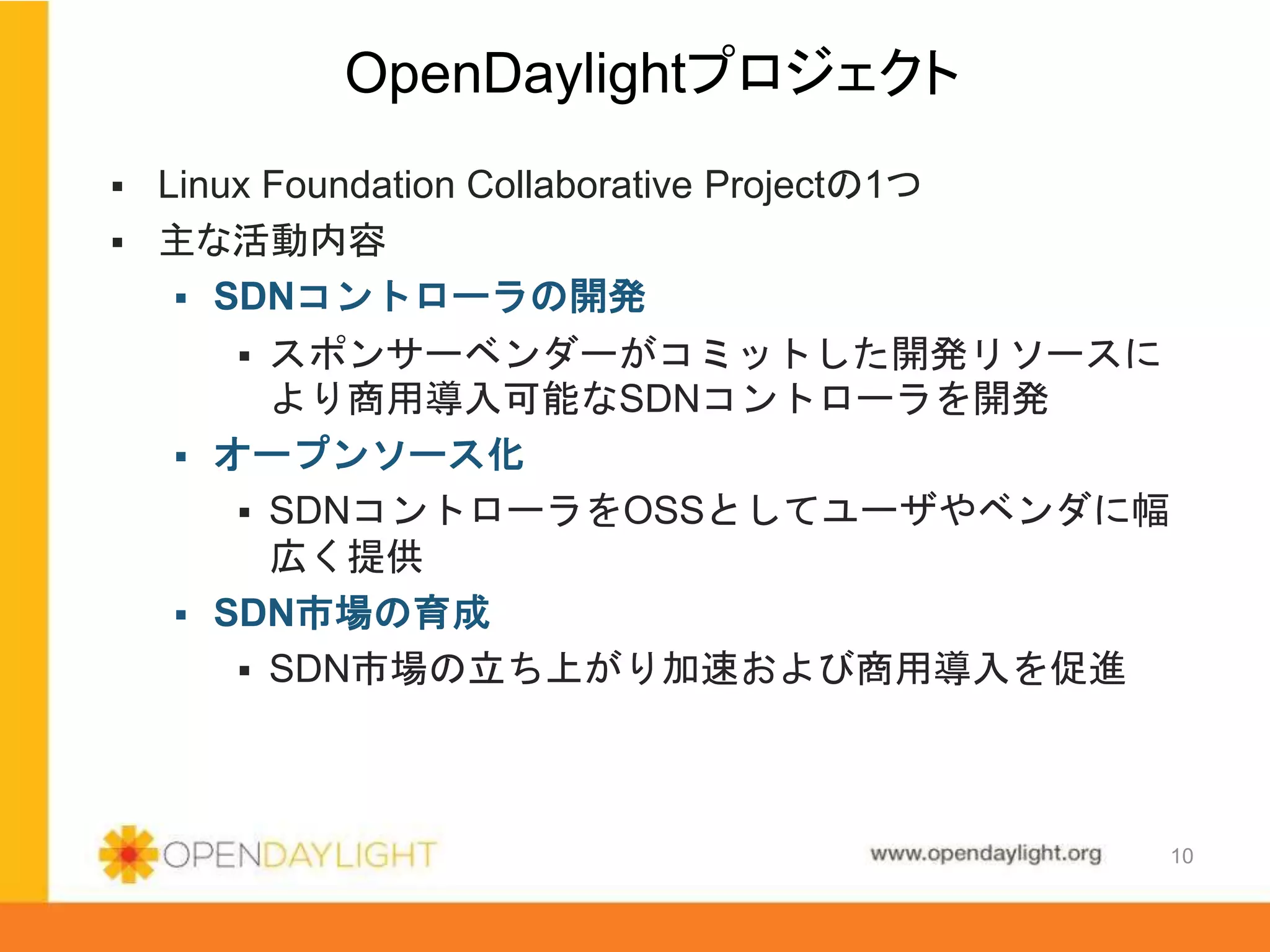 www.opendaylight.org
 Linux Foundation Collaborative Projectの1つ
 主な活動内容
 SDNコントローラの開発
 スポンサーベンダーがコミットした開発リソースに
より商用導入可能なSDNコントローラを開発
 オープンソース化
 SDNコントローラをOSSとしてユーザやベンダに幅
広く提供
 SDN市場の育成
 SDN市場の立ち上がり加速および商用導入を促進
OpenDaylightプロジェクト
10
 