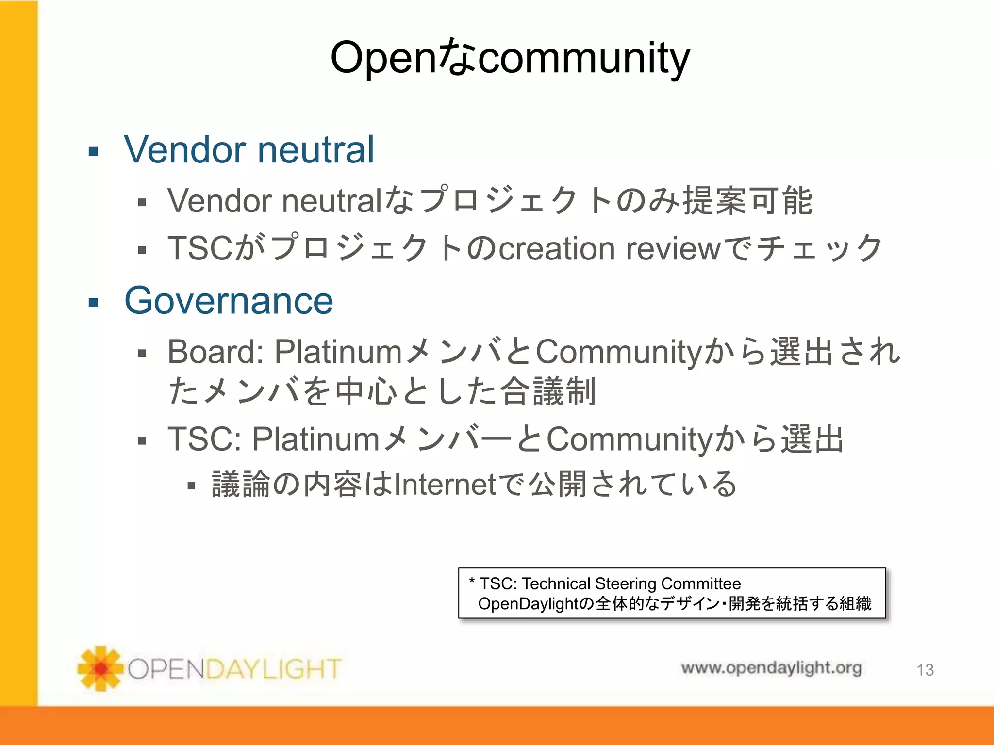 www.opendaylight.org
 Vendor neutral
 Vendor neutralなプロジェクトのみ提案可能
 TSCがプロジェクトのcreation reviewでチェック
 Governance
 Board: PlatinumメンバとCommunityから選出され
たメンバを中心とした合議制
 TSC: PlatinumメンバーとCommunityから選出
 議論の内容はInternetで公開されている
Openなcommunity
13
* TSC: Technical Steering Committee
OpenDaylightの全体的なデザイン・開発を統括する組織
 