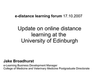 e-distance learning forum  17.10.2007   Update on online distance learning at the  University of Edinburgh Jake Broadhurst   e-Learning Business Development Manager  College of Medicine and Veterinary Medicine Postgraduate Directorate  