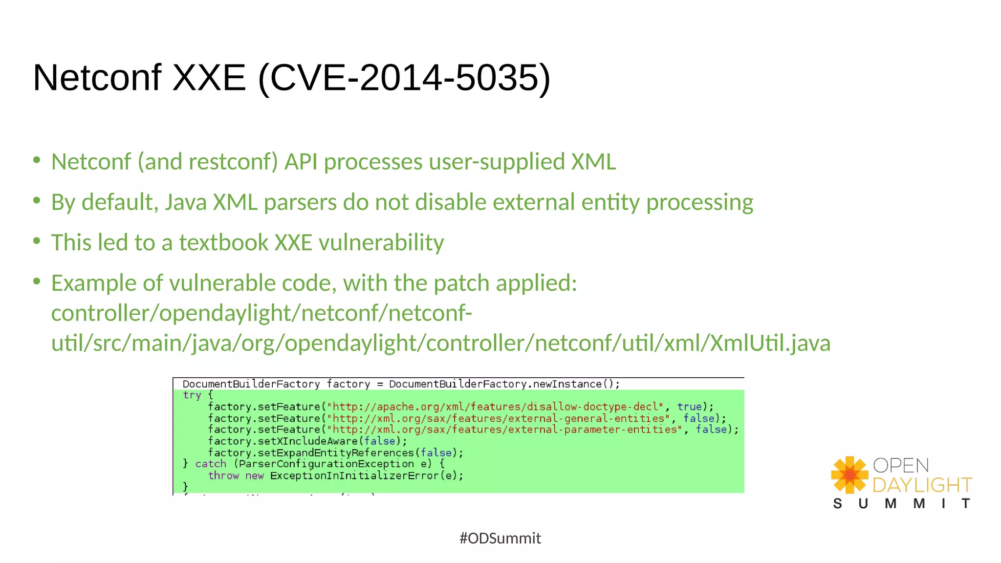 Netconf XXE (CVE-2014-5035)
• Netconf (and restconf) API processes user-supplied XML
• By default, Java XML parsers do not disable external entity processing
• This led to a textbook XXE vulnerability
• Example of vulnerable code, with the patch applied:
controller/opendaylight/netconf/netconf-
util/src/main/java/org/opendaylight/controller/netconf/util/xml/XmlUtil.java
#ODSummit
 