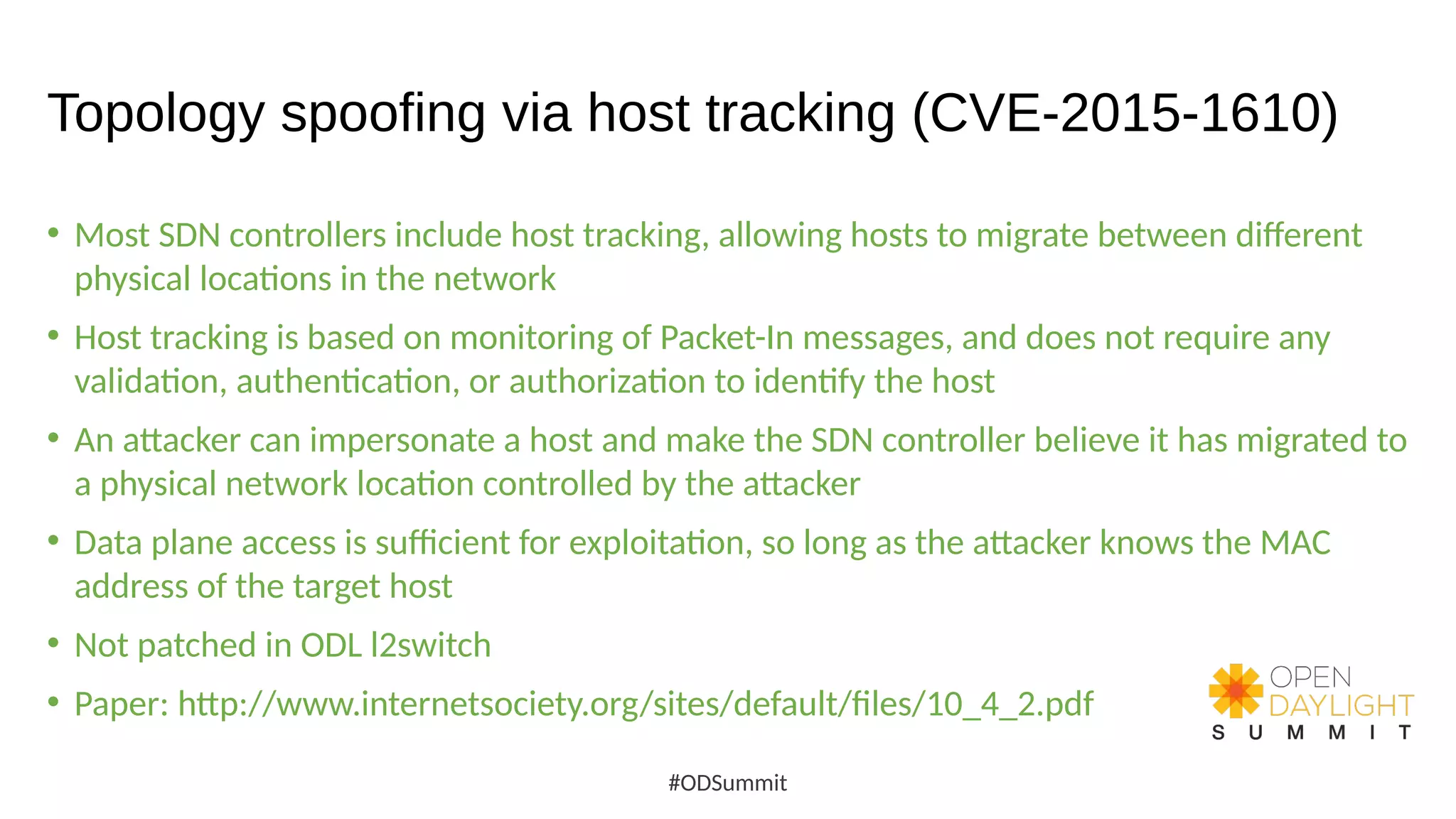 Topology spoofing via host tracking (CVE-2015-1610)
• Most SDN controllers include host tracking, allowing hosts to migrate between different
physical locations in the network
• Host tracking is based on monitoring of Packet-In messages, and does not require any
validation, authentication, or authorization to identify the host
• An attacker can impersonate a host and make the SDN controller believe it has migrated to
a physical network location controlled by the attacker
• Data plane access is sufficient for exploitation, so long as the attacker knows the MAC
address of the target host
• Not patched in ODL l2switch
• Paper: http://www.internetsociety.org/sites/default/files/10_4_2.pdf
#ODSummit
 