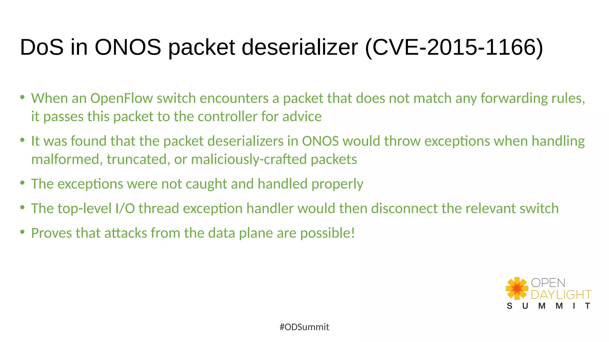 DoS in ONOS packet deserializer (CVE-2015-1166)
• When an OpenFlow switch encounters a packet that does not match any forwarding rules,
it passes this packet to the controller for advice
• It was found that the packet deserializers in ONOS would throw exceptions when handling
malformed, truncated, or maliciously-crafted packets
• The exceptions were not caught and handled properly
• The top-level I/O thread exception handler would then disconnect the relevant switch
• Proves that attacks from the data plane are possible!
#ODSummit
 