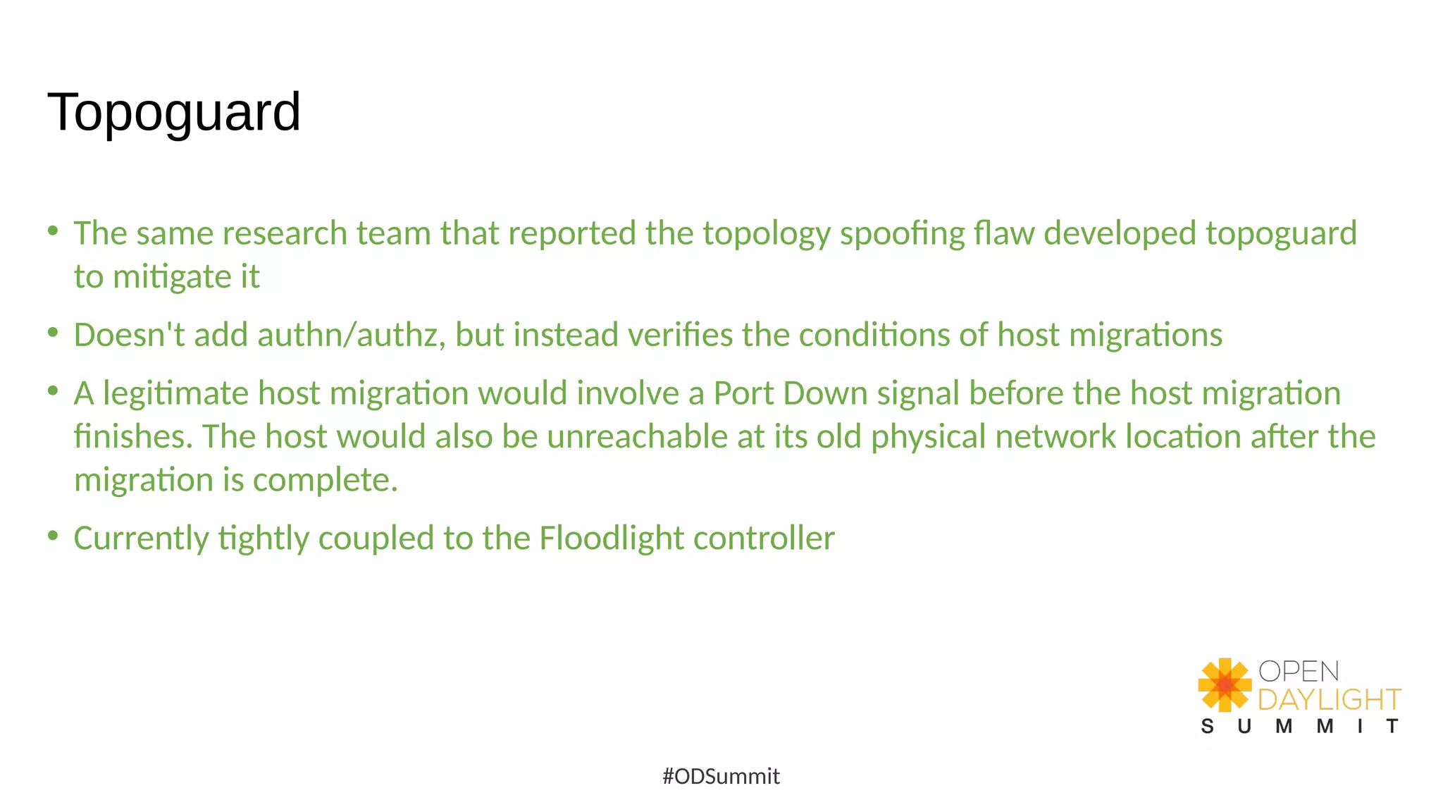 Topoguard
• The same research team that reported the topology spoofing flaw developed topoguard
to mitigate it
• Doesn't add authn/authz, but instead verifies the conditions of host migrations
• A legitimate host migration would involve a Port Down signal before the host migration
finishes. The host would also be unreachable at its old physical network location after the
migration is complete.
• Currently tightly coupled to the Floodlight controller
#ODSummit
 