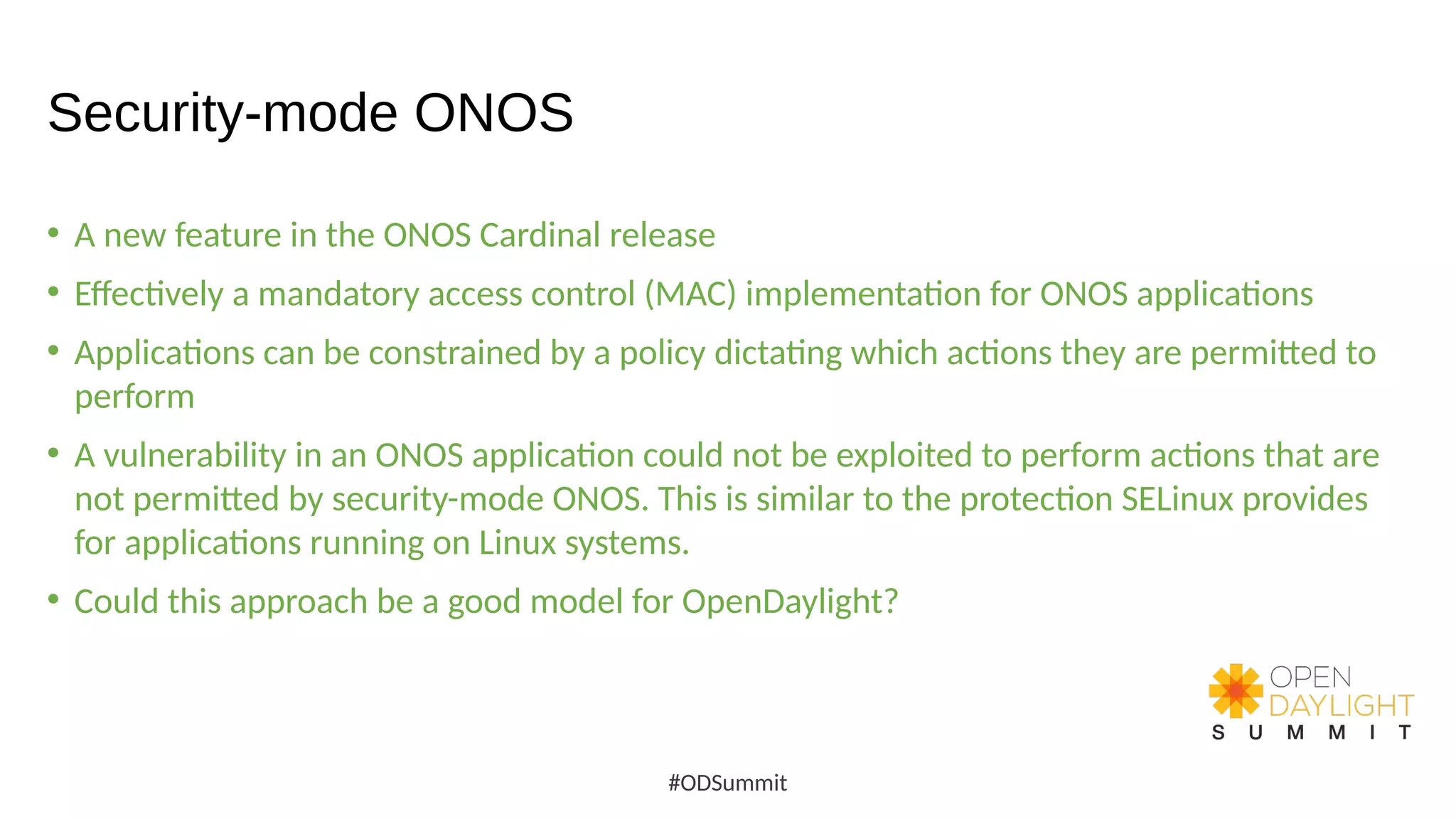 Security-mode ONOS
• A new feature in the ONOS Cardinal release
• Effectively a mandatory access control (MAC) implementation for ONOS applications
• Applications can be constrained by a policy dictating which actions they are permitted to
perform
• A vulnerability in an ONOS application could not be exploited to perform actions that are
not permitted by security-mode ONOS. This is similar to the protection SELinux provides
for applications running on Linux systems.
• Could this approach be a good model for OpenDaylight?
#ODSummit
 