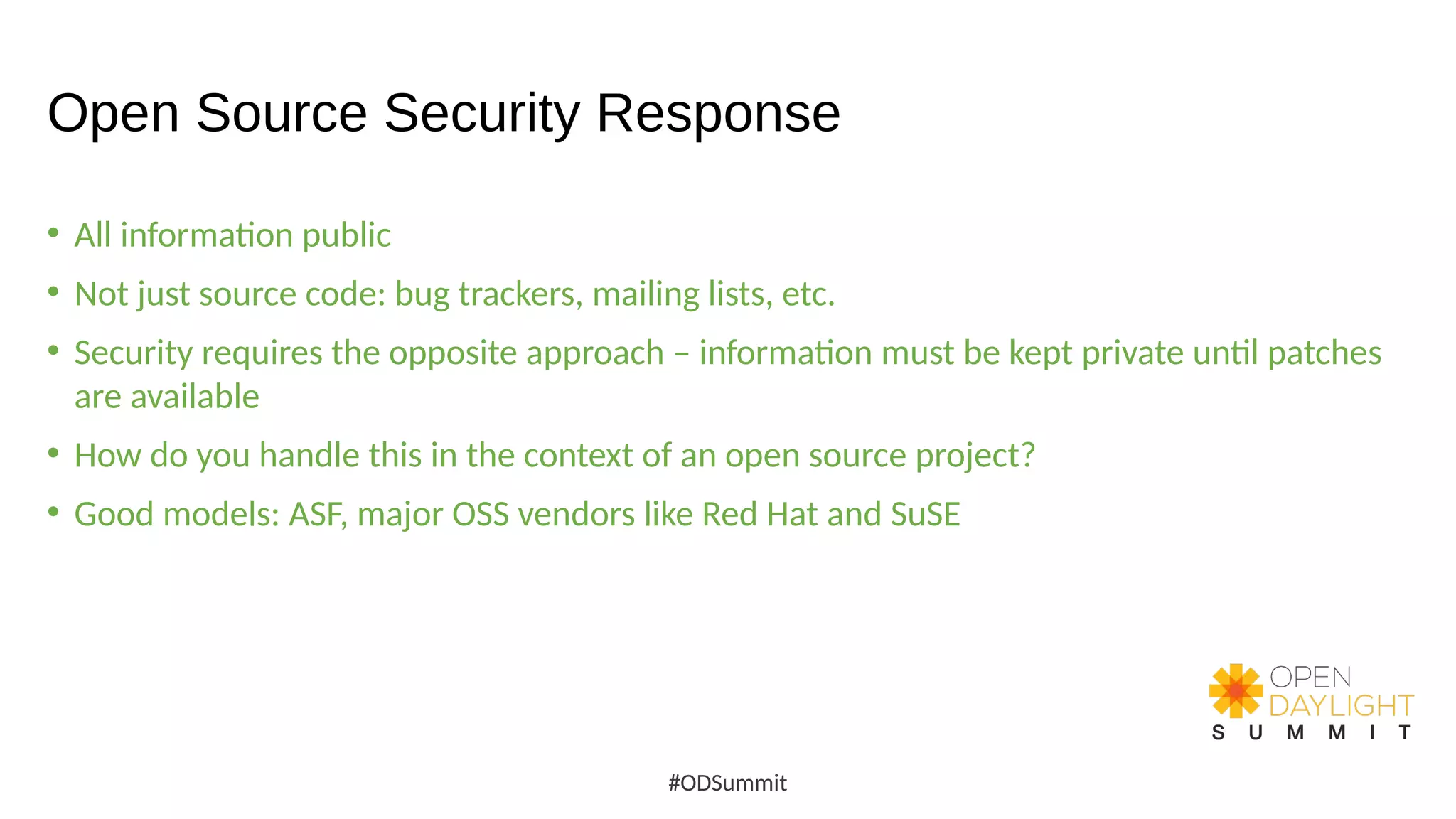 Open Source Security Response
• All information public
• Not just source code: bug trackers, mailing lists, etc.
• Security requires the opposite approach – information must be kept private until patches
are available
• How do you handle this in the context of an open source project?
• Good models: ASF, major OSS vendors like Red Hat and SuSE
#ODSummit
 