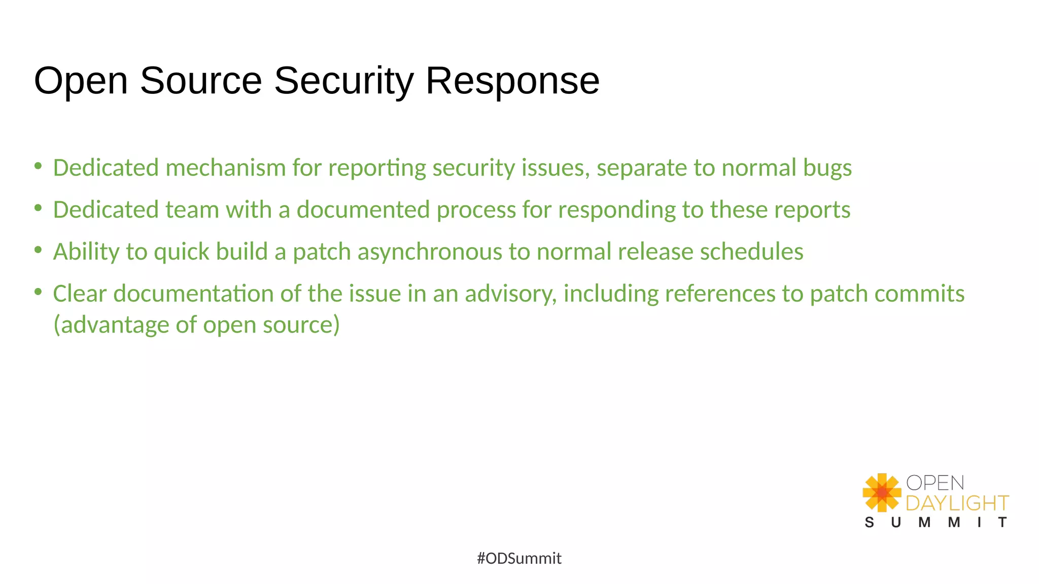 Open Source Security Response
• Dedicated mechanism for reporting security issues, separate to normal bugs
• Dedicated team with a documented process for responding to these reports
• Ability to quick build a patch asynchronous to normal release schedules
• Clear documentation of the issue in an advisory, including references to patch commits
(advantage of open source)
#ODSummit
 