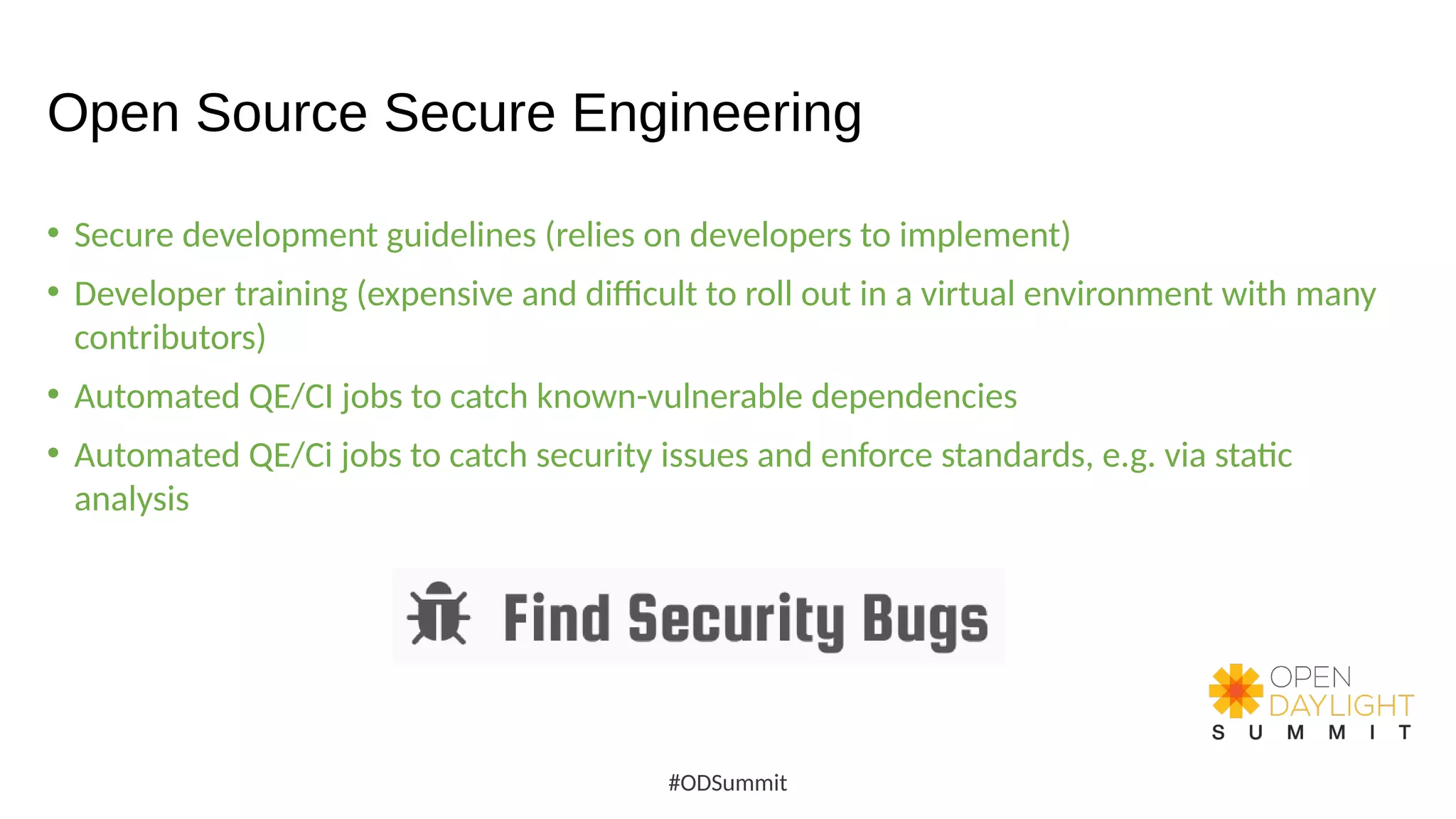 Open Source Secure Engineering
• Secure development guidelines (relies on developers to implement)
• Developer training (expensive and difficult to roll out in a virtual environment with many
contributors)
• Automated QE/CI jobs to catch known-vulnerable dependencies
• Automated QE/Ci jobs to catch security issues and enforce standards, e.g. via static
analysis
#ODSummit
 
