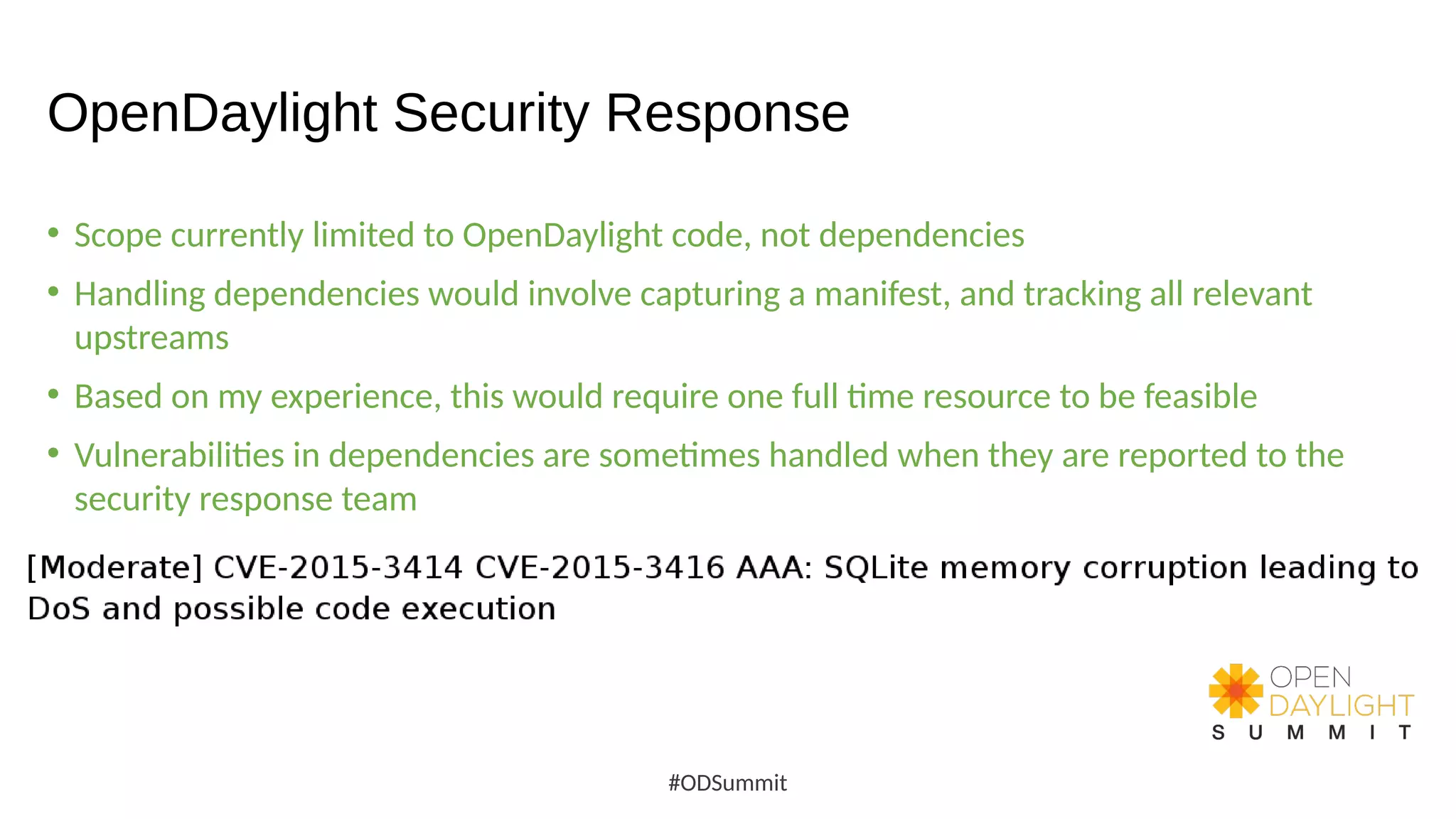 OpenDaylight Security Response
• Scope currently limited to OpenDaylight code, not dependencies
• Handling dependencies would involve capturing a manifest, and tracking all relevant
upstreams
• Based on my experience, this would require one full time resource to be feasible
• Vulnerabilities in dependencies are sometimes handled when they are reported to the
security response team
#ODSummit
 