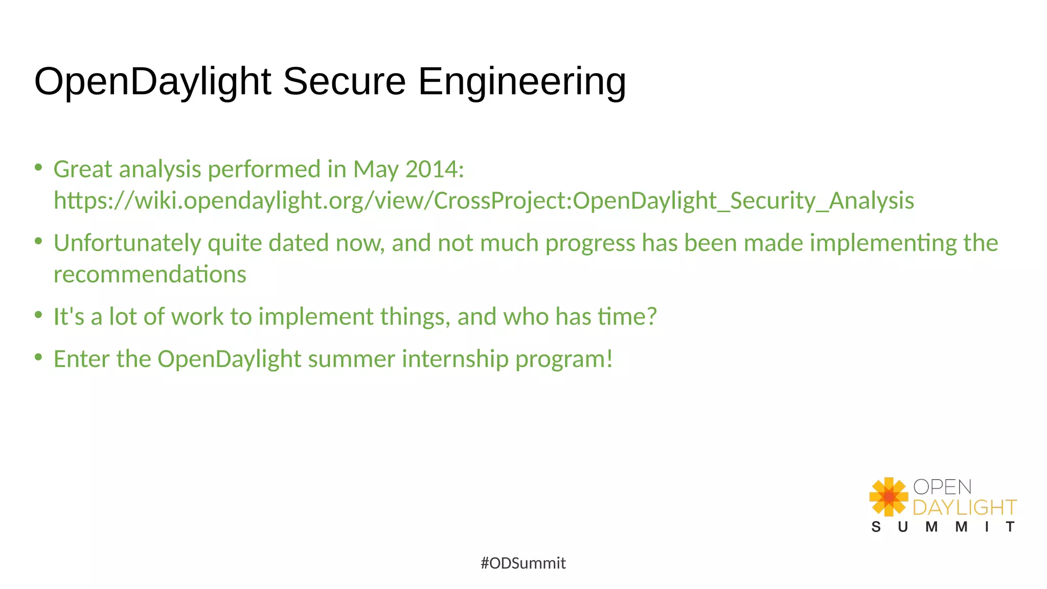 OpenDaylight Secure Engineering
• Great analysis performed in May 2014:
https://wiki.opendaylight.org/view/CrossProject:OpenDaylight_Security_Analysis
• Unfortunately quite dated now, and not much progress has been made implementing the
recommendations
• It's a lot of work to implement things, and who has time?
• Enter the OpenDaylight summer internship program!
#ODSummit
 