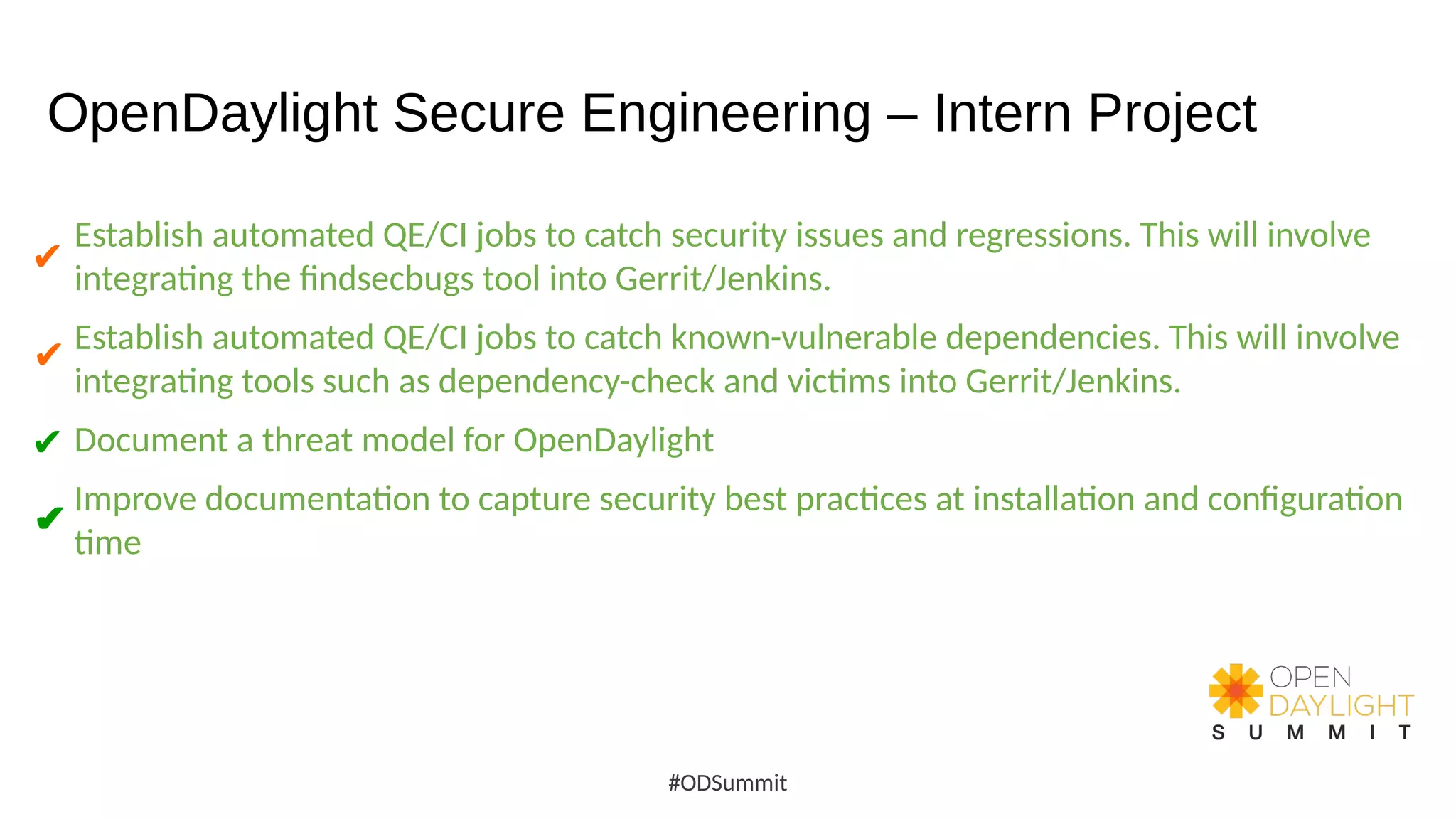 OpenDaylight Secure Engineering – Intern Project
Establish automated QE/CI jobs to catch security issues and regressions. This will involve
integrating the findsecbugs tool into Gerrit/Jenkins.
Establish automated QE/CI jobs to catch known-vulnerable dependencies. This will involve
integrating tools such as dependency-check and victims into Gerrit/Jenkins.
Document a threat model for OpenDaylight
Improve documentation to capture security best practices at installation and configuration
time
#ODSummit
✔
✔
✔
✔
✔
 