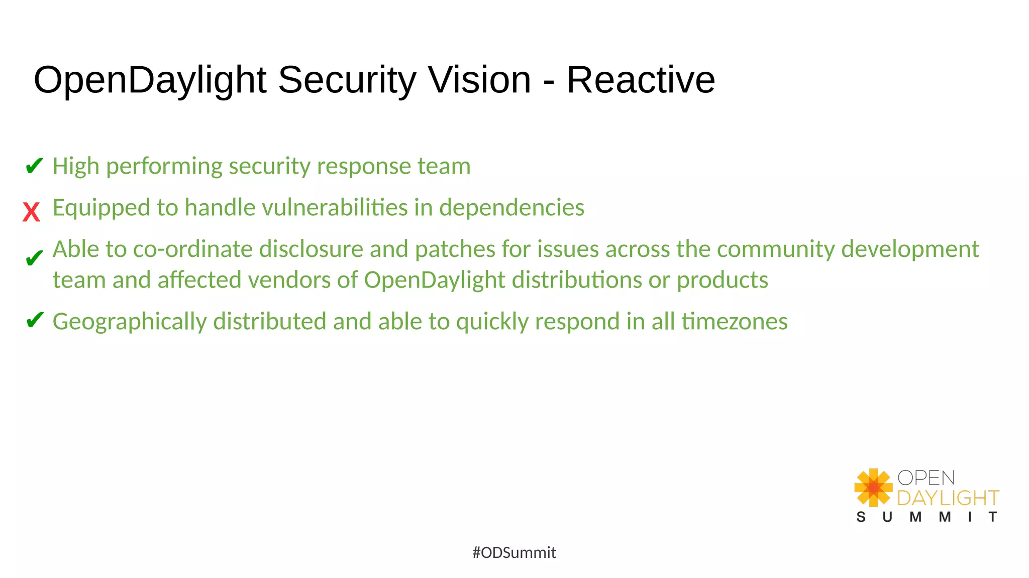 OpenDaylight Security Vision - Reactive
High performing security response team
Equipped to handle vulnerabilities in dependencies
Able to co-ordinate disclosure and patches for issues across the community development
team and affected vendors of OpenDaylight distributions or products
Geographically distributed and able to quickly respond in all timezones
#ODSummit
✔
X
✔
✔
 
