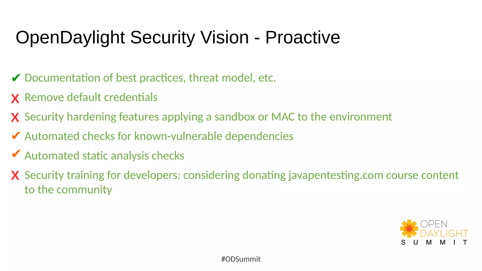 OpenDaylight Security Vision - Proactive
Documentation of best practices, threat model, etc.
Remove default credentials
Security hardening features applying a sandbox or MAC to the environment
Automated checks for known-vulnerable dependencies
Automated static analysis checks
Security training for developers: considering donating javapentesting.com course content
to the community
#ODSummit
X
✔
X
X
✔
✔
 