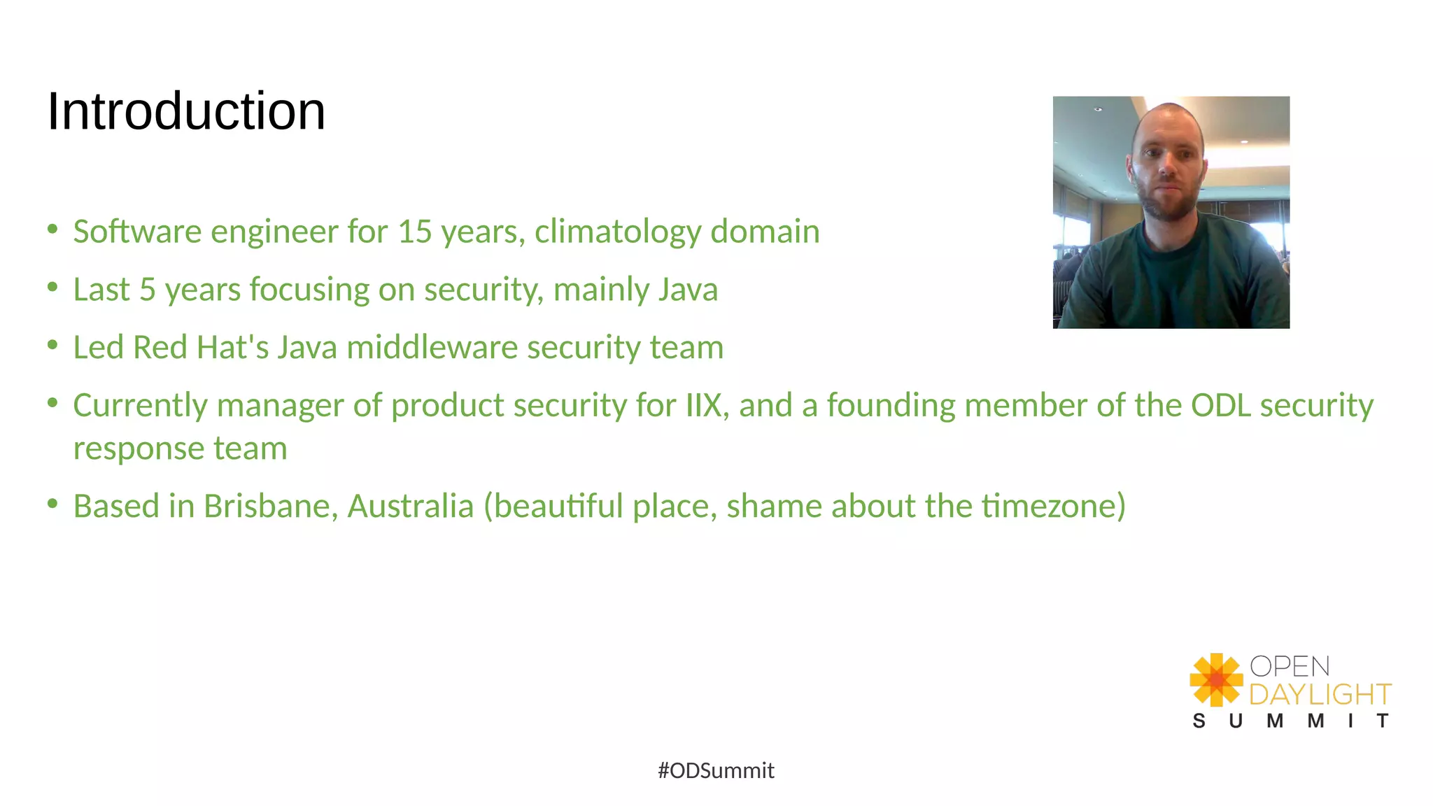 Introduction
• Software engineer for 15 years, climatology domain
• Last 5 years focusing on security, mainly Java
• Led Red Hat's Java middleware security team
• Currently manager of product security for IIX, and a founding member of the ODL security
response team
• Based in Brisbane, Australia (beautiful place, shame about the timezone)
#ODSummit
 