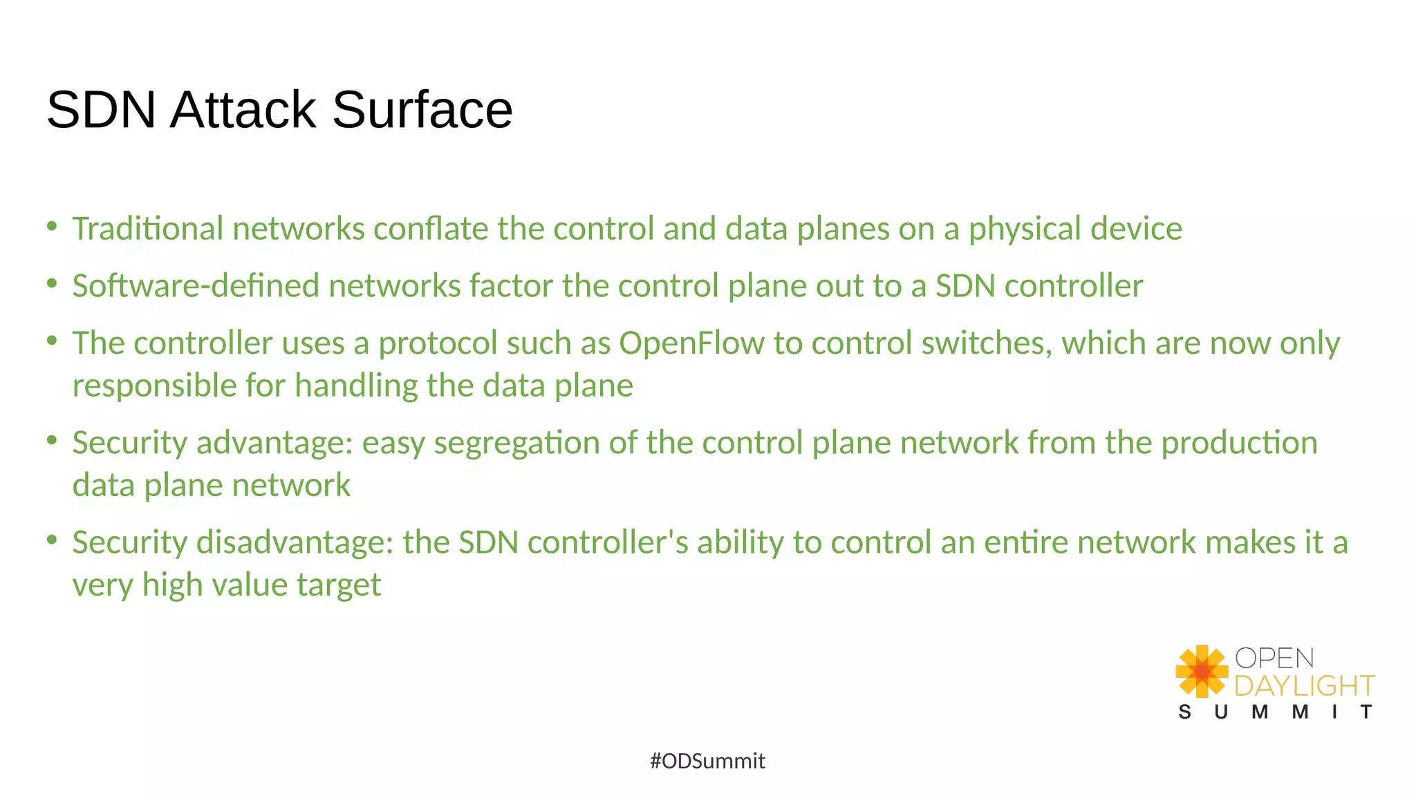 SDN Attack Surface
• Traditional networks conflate the control and data planes on a physical device
• Software-defined networks factor the control plane out to a SDN controller
• The controller uses a protocol such as OpenFlow to control switches, which are now only
responsible for handling the data plane
• Security advantage: easy segregation of the control plane network from the production
data plane network
• Security disadvantage: the SDN controller's ability to control an entire network makes it a
very high value target
#ODSummit
 
