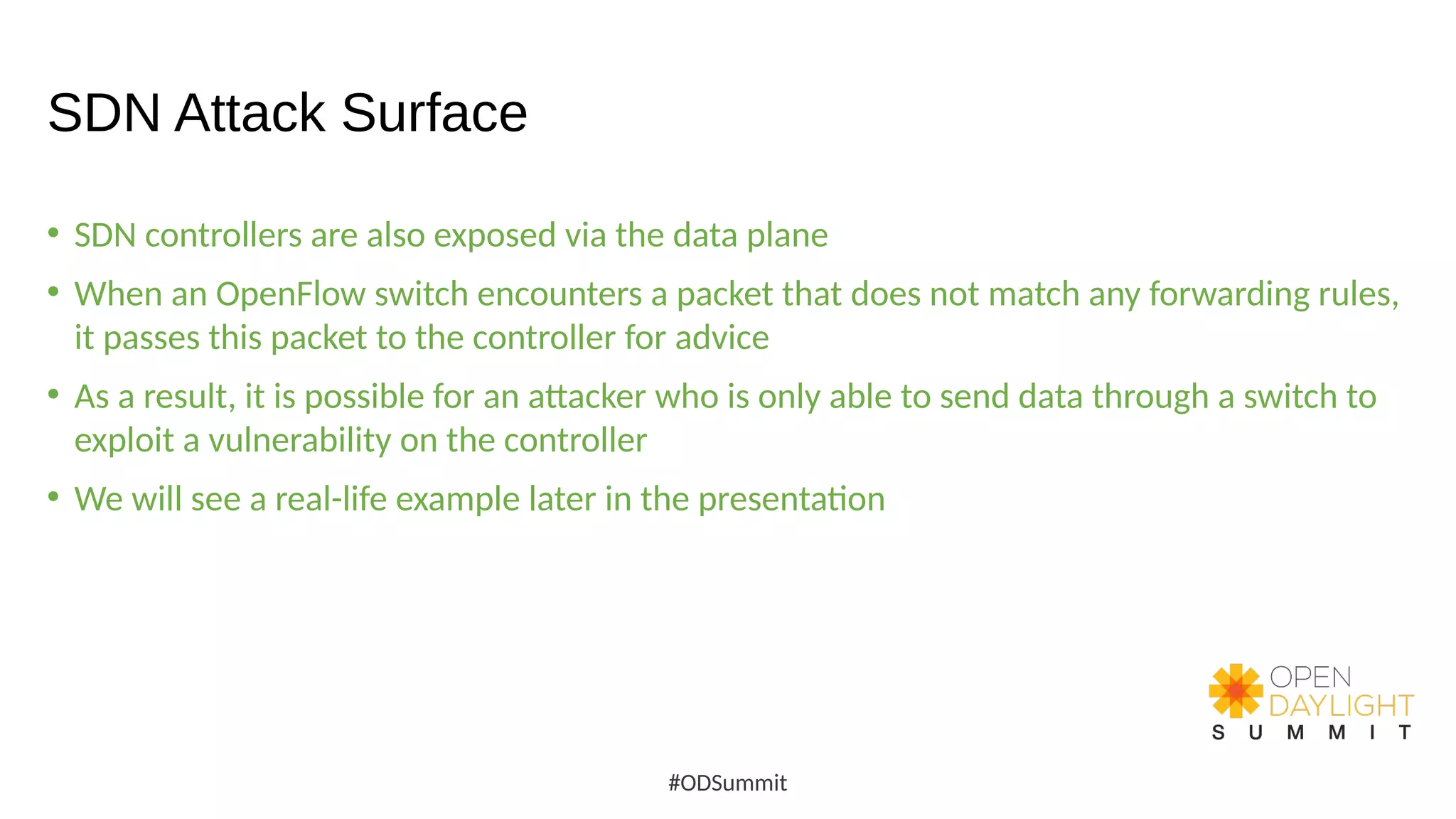 SDN Attack Surface
• SDN controllers are also exposed via the data plane
• When an OpenFlow switch encounters a packet that does not match any forwarding rules,
it passes this packet to the controller for advice
• As a result, it is possible for an attacker who is only able to send data through a switch to
exploit a vulnerability on the controller
• We will see a real-life example later in the presentation
#ODSummit
 