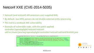 Netconf XXE (CVE-2014-5035)
• Netconf (and restconf) API processes user-supplied XML
• By default, Java XML parsers do not disable external entity processing
• This led to a textbook XXE vulnerability
• Example of vulnerable code, with the patch applied:
controller/opendaylight/netconf/netconf-
util/src/main/java/org/opendaylight/controller/netconf/util/xml/XmlUtil.java
#ODSummit
 