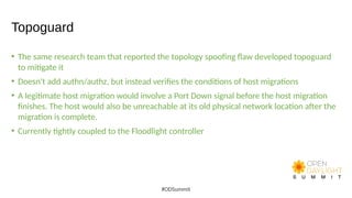 Topoguard
• The same research team that reported the topology spoofing flaw developed topoguard
to mitigate it
• Doesn't add authn/authz, but instead verifies the conditions of host migrations
• A legitimate host migration would involve a Port Down signal before the host migration
finishes. The host would also be unreachable at its old physical network location after the
migration is complete.
• Currently tightly coupled to the Floodlight controller
#ODSummit
 