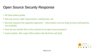 Open Source Security Response
• All information public
• Not just source code: bug trackers, mailing lists, etc.
• Security requires the opposite approach – information must be kept private until patches
are available
• How do you handle this in the context of an open source project?
• Good models: ASF, major OSS vendors like Red Hat and SuSE
#ODSummit
 