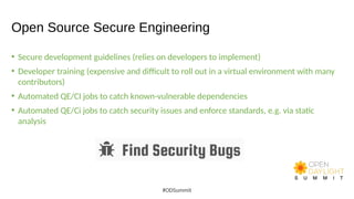 Open Source Secure Engineering
• Secure development guidelines (relies on developers to implement)
• Developer training (expensive and difficult to roll out in a virtual environment with many
contributors)
• Automated QE/CI jobs to catch known-vulnerable dependencies
• Automated QE/Ci jobs to catch security issues and enforce standards, e.g. via static
analysis
#ODSummit
 