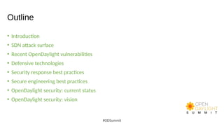 Outline
• Introduction
• SDN attack surface
• Recent OpenDaylight vulnerabilities
• Defensive technologies
• Security response best practices
• Secure engineering best practices
• OpenDaylight security: current status
• OpenDaylight security: vision
#ODSummit
 
