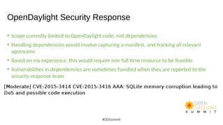 OpenDaylight Security Response
• Scope currently limited to OpenDaylight code, not dependencies
• Handling dependencies would involve capturing a manifest, and tracking all relevant
upstreams
• Based on my experience, this would require one full time resource to be feasible
• Vulnerabilities in dependencies are sometimes handled when they are reported to the
security response team
#ODSummit
 