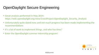 OpenDaylight Secure Engineering
• Great analysis performed in May 2014:
https://wiki.opendaylight.org/view/CrossProject:OpenDaylight_Security_Analysis
• Unfortunately quite dated now, and not much progress has been made implementing the
recommendations
• It's a lot of work to implement things, and who has time?
• Enter the OpenDaylight summer internship program!
#ODSummit
 