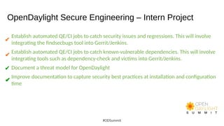 OpenDaylight Secure Engineering – Intern Project
Establish automated QE/CI jobs to catch security issues and regressions. This will involve
integrating the findsecbugs tool into Gerrit/Jenkins.
Establish automated QE/CI jobs to catch known-vulnerable dependencies. This will involve
integrating tools such as dependency-check and victims into Gerrit/Jenkins.
Document a threat model for OpenDaylight
Improve documentation to capture security best practices at installation and configuration
time
#ODSummit
✔
✔
✔
✔
✔
 