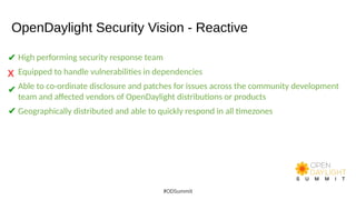 OpenDaylight Security Vision - Reactive
High performing security response team
Equipped to handle vulnerabilities in dependencies
Able to co-ordinate disclosure and patches for issues across the community development
team and affected vendors of OpenDaylight distributions or products
Geographically distributed and able to quickly respond in all timezones
#ODSummit
✔
X
✔
✔
 