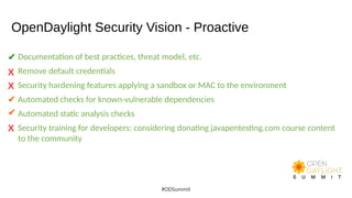 OpenDaylight Security Vision - Proactive
Documentation of best practices, threat model, etc.
Remove default credentials
Security hardening features applying a sandbox or MAC to the environment
Automated checks for known-vulnerable dependencies
Automated static analysis checks
Security training for developers: considering donating javapentesting.com course content
to the community
#ODSummit
X
✔
X
X
✔
✔
 