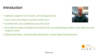 Introduction
• Software engineer for 15 years, climatology domain
• Last 5 years focusing on security, mainly Java
• Led Red Hat's Java middleware security team
• Currently manager of product security for IIX, and a founding member of the ODL security
response team
• Based in Brisbane, Australia (beautiful place, shame about the timezone)
#ODSummit
 