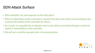 SDN Attack Surface
• SDN controllers are also exposed via the data plane
• When an OpenFlow switch encounters a packet that does not match any forwarding rules,
it passes this packet to the controller for advice
• As a result, it is possible for an attacker who is only able to send data through a switch to
exploit a vulnerability on the controller
• We will see a real-life example later in the presentation
#ODSummit
 