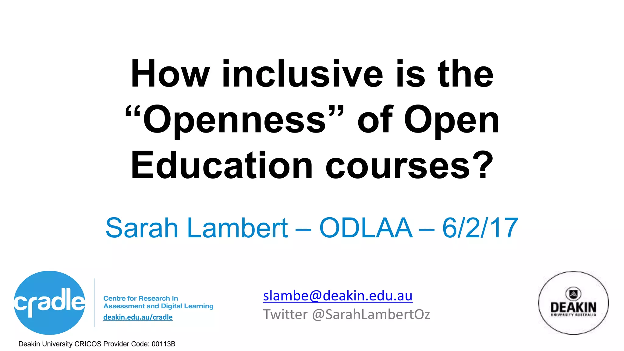Deakin University CRICOS Provider Code: 00113B
deakin.edu.au/cradle
How inclusive is the
“Openness” of Open
Education courses?
Sarah Lambert – ODLAA – 6/2/17
slambe@deakin.edu.au
Twitter @SarahLambertOz
 